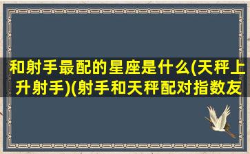 和射手最配的星座是什么(天秤上升射手)(射手和天秤配对指数友情)