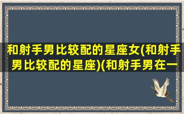 和射手男比较配的星座女(和射手男比较配的星座)(和射手男在一起)