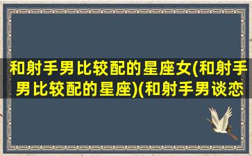 和射手男比较配的星座女(和射手男比较配的星座)(和射手男谈恋爱是什么感觉)