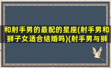 和射手男的最配的星座(射手男和狮子女适合结婚吗)(射手男与狮子座女配对吗婚姻)