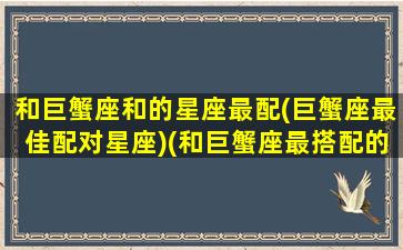 和巨蟹座和的星座最配(巨蟹座最佳配对星座)(和巨蟹座最搭配的星座)