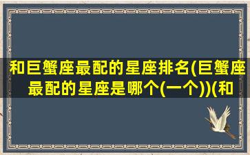 和巨蟹座最配的星座排名(巨蟹座最配的星座是哪个(一个))(和巨蟹座绝配的星座)