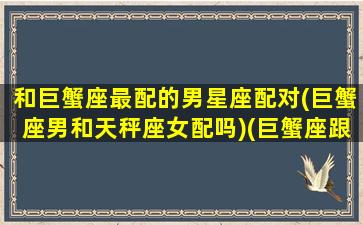 和巨蟹座最配的男星座配对(巨蟹座男和天秤座女配吗)(巨蟹座跟天秤座般配吗)