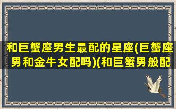 和巨蟹座男生最配的星座(巨蟹座男和金牛女配吗)(和巨蟹男般配的星座)