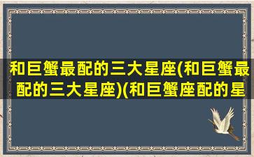 和巨蟹最配的三大星座(和巨蟹最配的三大星座)(和巨蟹座配的星座是啥星座)