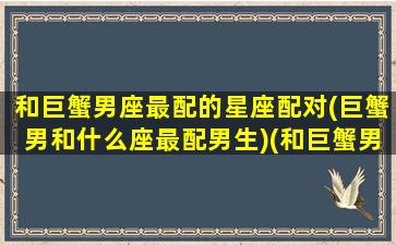 和巨蟹男座最配的星座配对(巨蟹男和什么座最配男生)(和巨蟹男最搭配的星座)