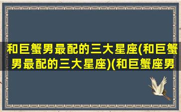 和巨蟹男最配的三大星座(和巨蟹男最配的三大星座)(和巨蟹座男最配的是什么星座)