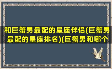 和巨蟹男最配的星座伴侣(巨蟹男最配的星座排名)(巨蟹男和哪个星座配对)