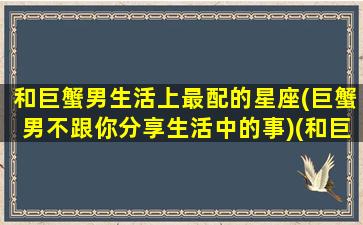 和巨蟹男生活上最配的星座(巨蟹男不跟你分享生活中的事)(和巨蟹座男相处的禁忌)