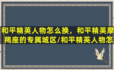 和平精英人物怎么换，和平精英摩羯座的专属城区/和平精英人物怎么换，和平精英摩羯座的专属城区-我的网站