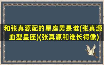 和张真源配的星座男是谁(张真源血型星座)(张真源和谁长得像)