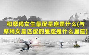 和摩羯女生最配星座是什么(与摩羯女最匹配的星座是什么星座)