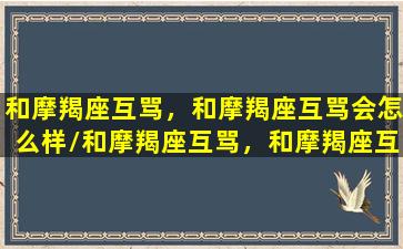 和摩羯座互骂，和摩羯座互骂会怎么样/和摩羯座互骂，和摩羯座互骂会怎么样-我的网站