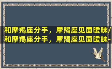 和摩羯座分手，摩羯座见面暧昧/和摩羯座分手，摩羯座见面暧昧-我的网站