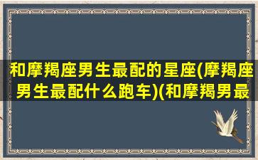 和摩羯座男生最配的星座(摩羯座男生最配什么跑车)(和摩羯男最般配的星座)