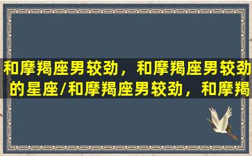 和摩羯座男较劲，和摩羯座男较劲的星座/和摩羯座男较劲，和摩羯座男较劲的星座-我的网站