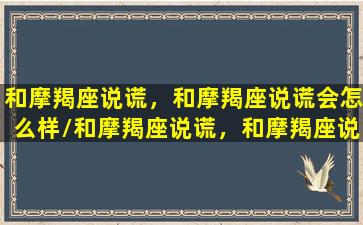 和摩羯座说谎，和摩羯座说谎会怎么样/和摩羯座说谎，和摩羯座说谎会怎么样-我的网站