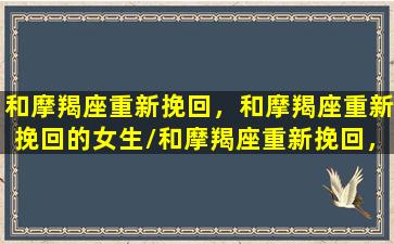 和摩羯座重新挽回，和摩羯座重新挽回的女生/和摩羯座重新挽回，和摩羯座重新挽回的女生-我的网站