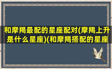 和摩羯最配的星座配对(摩羯上升是什么星座)(和摩羯搭配的星座)