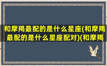 和摩羯最配的是什么星座(和摩羯最配的是什么星座配对)(和摩羯座最配的星座排名)