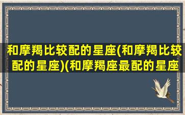 和摩羯比较配的星座(和摩羯比较配的星座)(和摩羯座最配的星座是什么星座)