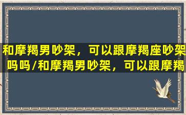 和摩羯男吵架，可以跟摩羯座吵架吗吗/和摩羯男吵架，可以跟摩羯座吵架吗吗-我的网站