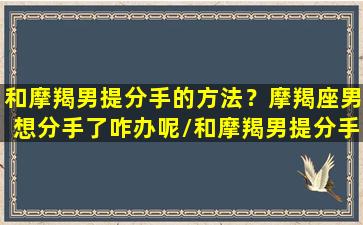 和摩羯男提分手的方法？摩羯座男想分手了咋办呢/和摩羯男提分手的方法？摩羯座男想分手了咋办呢-我的网站