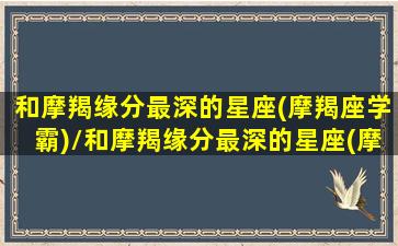 和摩羯缘分最深的星座(摩羯座学霸)/和摩羯缘分最深的星座(摩羯座学霸)-我的网站