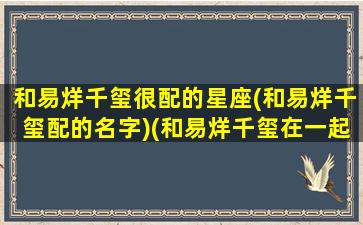 和易烊千玺很配的星座(和易烊千玺配的名字)(和易烊千玺在一起的官宣)