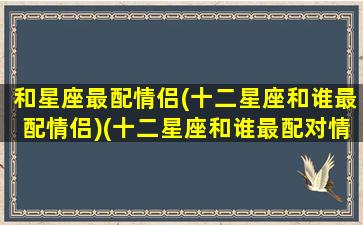 和星座最配情侣(十二星座和谁最配情侣)(十二星座和谁最配对情侣)