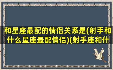 和星座最配的情侣关系是(射手和什么星座最配情侣)(射手座和什么星座合适做情侣)