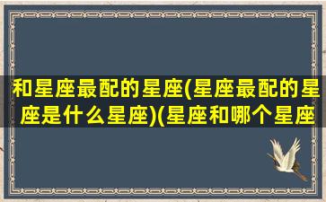 和星座最配的星座(星座最配的星座是什么星座)(星座和哪个星座最般配)