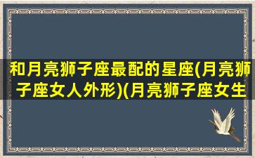 和月亮狮子座最配的星座(月亮狮子座女人外形)(月亮狮子座女生配对)