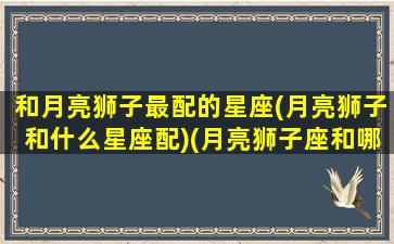 和月亮狮子最配的星座(月亮狮子和什么星座配)(月亮狮子座和哪个月座最配)