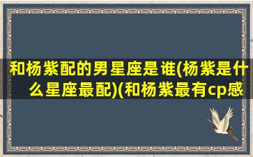 和杨紫配的男星座是谁(杨紫是什么星座最配)(和杨紫最有cp感的男星)