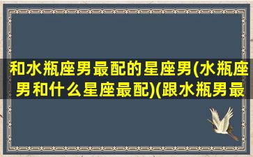 和水瓶座男最配的星座男(水瓶座男和什么星座最配)(跟水瓶男最配的星座)