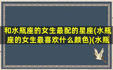 和水瓶座的女生最配的星座(水瓶座的女生最喜欢什么颜色)(水瓶座女生与什么星座女生最合得来)