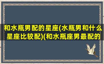 和水瓶男配的星座(水瓶男和什么星座比较配)(和水瓶座男最配的星座)