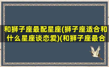 和狮子座最配星座(狮子座适合和什么星座谈恋爱)(和狮子座最合适的星座排行)