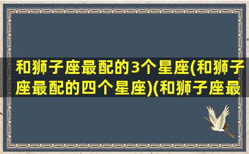 和狮子座最配的3个星座(和狮子座最配的四个星座)(和狮子座最配的星座是哪个星座)