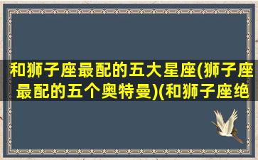 和狮子座最配的五大星座(狮子座最配的五个奥特曼)(和狮子座绝配的星座)