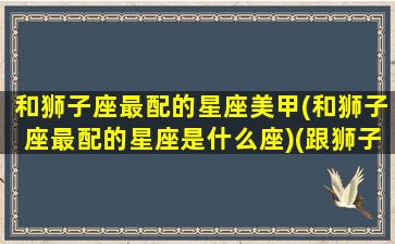 和狮子座最配的星座美甲(和狮子座最配的星座是什么座)(跟狮子座最搭配的星座)