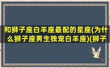 和狮子座白羊座最配的星座(为什么狮子座男生独宠白羊座)(狮子座和白羊座恋爱指数)