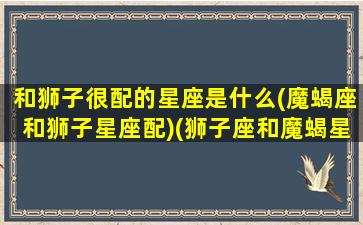 和狮子很配的星座是什么(魔蝎座和狮子星座配)(狮子座和魔蝎星座配吗)