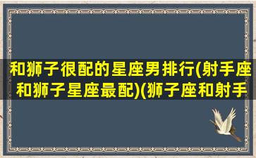 和狮子很配的星座男排行(射手座和狮子星座最配)(狮子座和射手星座配吗)