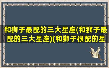 和狮子最配的三大星座(和狮子最配的三大星座)(和狮子很配的星座)