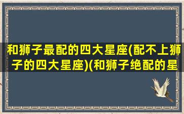 和狮子最配的四大星座(配不上狮子的四大星座)(和狮子绝配的星座)