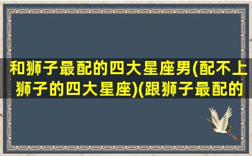 和狮子最配的四大星座男(配不上狮子的四大星座)(跟狮子最配的星座)