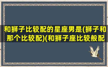 和狮子比较配的星座男是(狮子和那个比较配)(和狮子座比较般配的是什么星座)