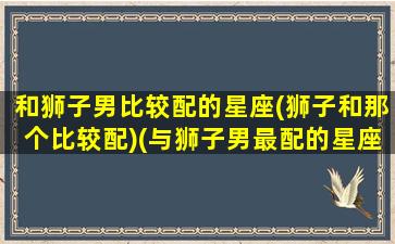 和狮子男比较配的星座(狮子和那个比较配)(与狮子男最配的星座配对)